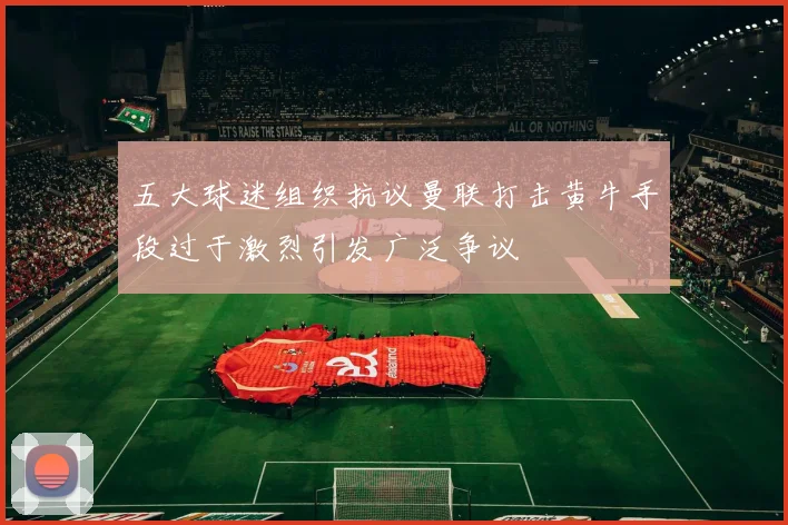 五大球迷组织抗议曼联打击黄牛手段过于激烈引发广泛争议